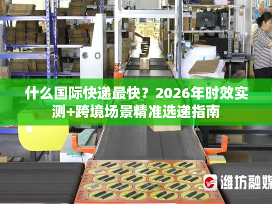什么国际快递最快？2026年时效实测+跨境场景精准选递指南