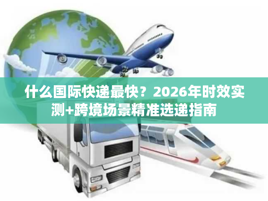 什么国际快递最快？2026年时效实测+跨境场景精准选递指南