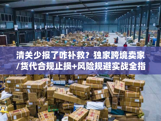 清关少报了咋补救？独家跨境卖家/货代合规止损+风险规避实战全指南