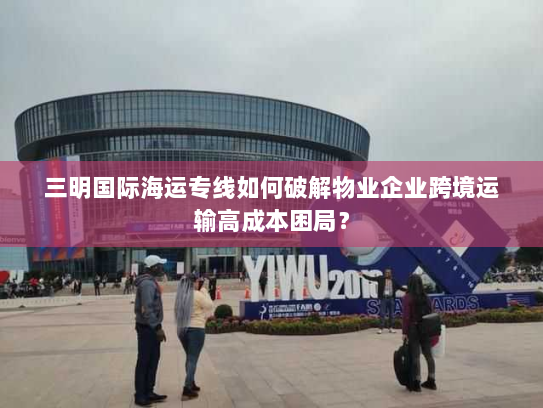 三明国际海运专线如何破解物业企业跨境运输高成本困局? 三明国际海运专线如何破解物业企业跨境运输高成本困局?