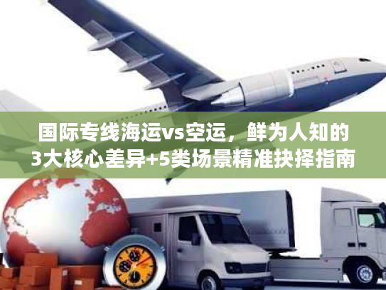 国际专线海运vs空运，鲜为人知的3大核心差异+5类场景精准抉择指南