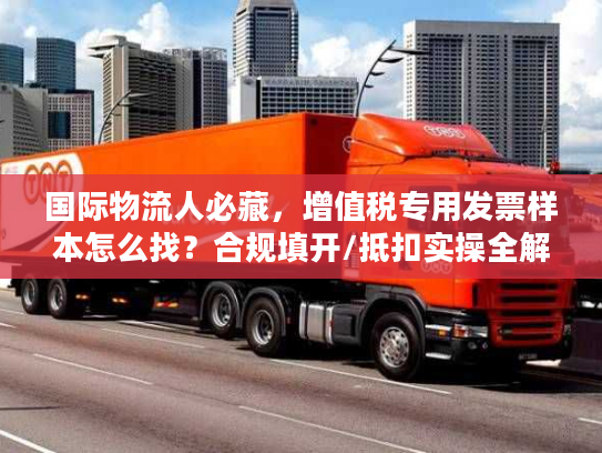 国际物流人必藏，增值税专用发票样本怎么找？合规填开/抵扣实操全解析