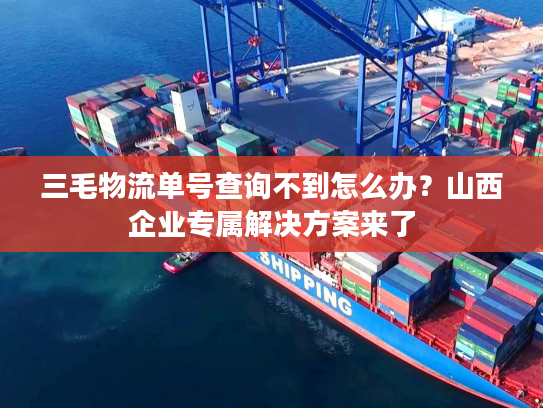 三毛物流单号查询不到怎么办？山西企业专属解决方案来了