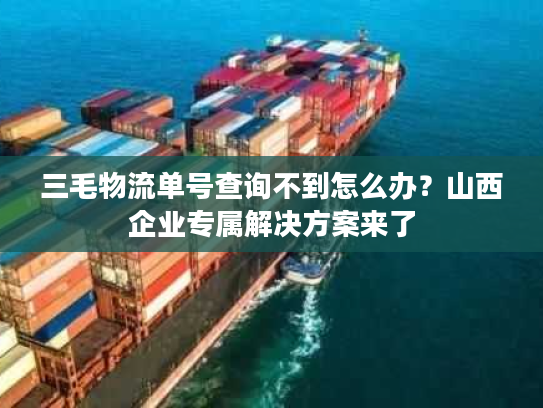 三毛物流单号查询不到怎么办？山西企业专属解决方案来了