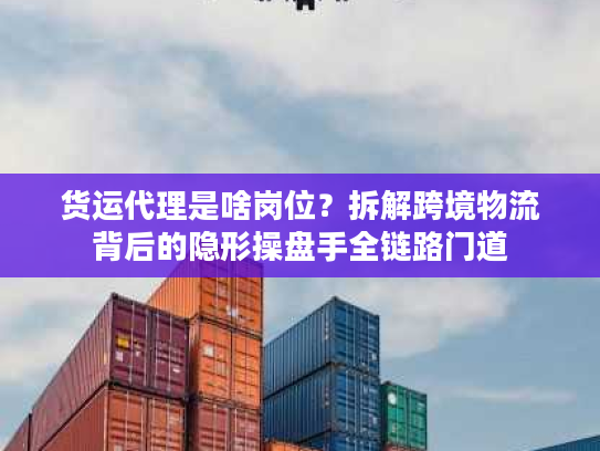 货运代理是啥岗位？拆解跨境物流背后的隐形操盘手全链路门道