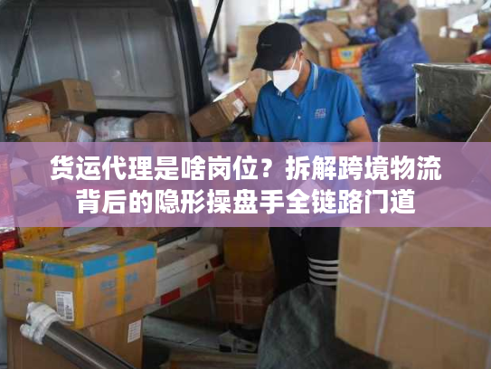 货运代理是啥岗位？拆解跨境物流背后的隐形操盘手全链路门道