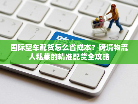国际空车配货怎么省成本？跨境物流人私藏的精准配货全攻略
