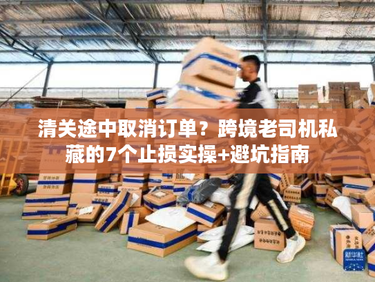 清关途中取消订单？跨境老司机私藏的7个止损实操+避坑指南