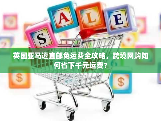 英国亚马逊直邮免运费全攻略，跨境网购如何省下千元运费？