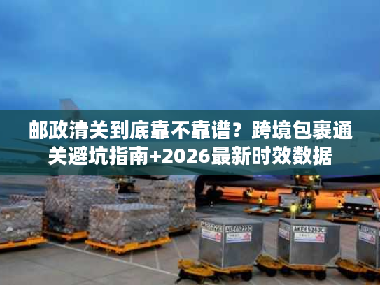邮政清关到底靠不靠谱？跨境包裹通关避坑指南+2026最新时效数据