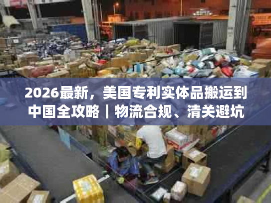 2026最新，美国专利实体品搬运到中国全攻略｜物流合规、清关避坑及时效优化