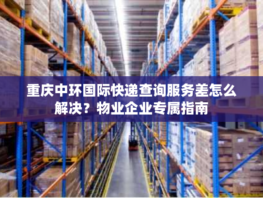 重庆中环国际快递查询服务差怎么解决？物业企业专属指南