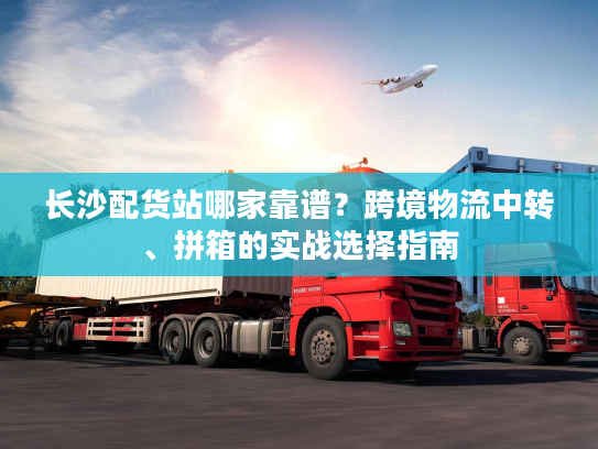长沙配货站哪家靠谱？跨境物流中转、拼箱的实战选择指南