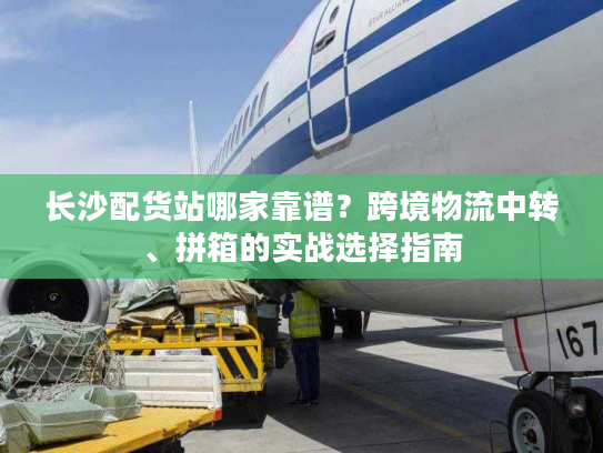 长沙配货站哪家靠谱？跨境物流中转、拼箱的实战选择指南