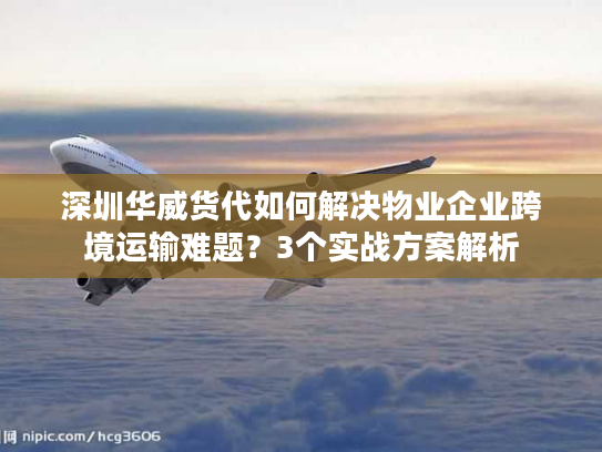 深圳华威货代如何解决物业企业跨境运输难题？3个实战方案解析