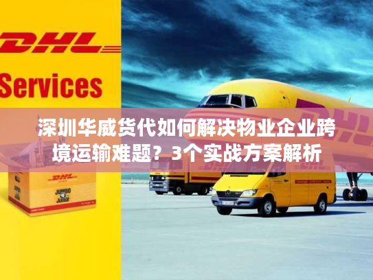 深圳华威货代如何解决物业企业跨境运输难题？3个实战方案解析