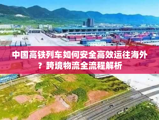 中国高铁列车如何安全高效运往海外？跨境物流全流程解析