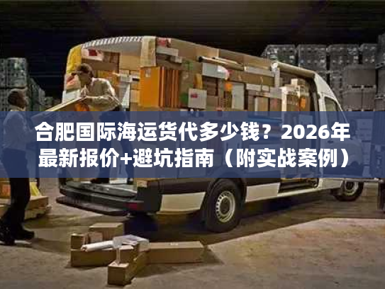 合肥国际海运货代多少钱？2026年最新报价+避坑指南（附实战案例）