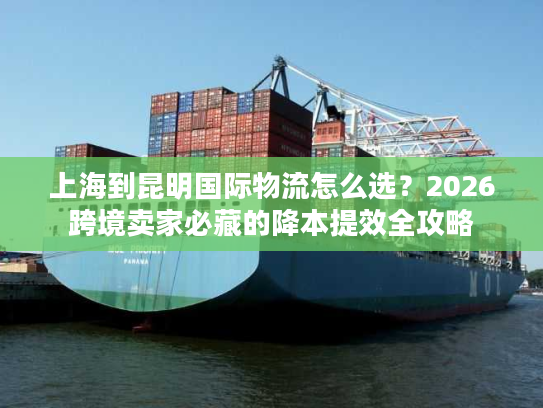 上海到昆明国际物流怎么选？2026跨境卖家必藏的降本提效全攻略