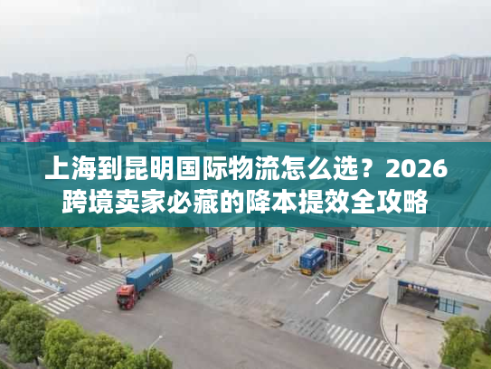 上海到昆明国际物流怎么选？2026跨境卖家必藏的降本提效全攻略