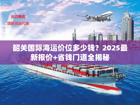 韶关国际海运价位多少钱？2025最新报价+省钱门道全揭秘