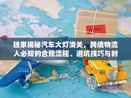 独家揭秘汽车大灯清关，跨境物流人必知的合规流程、避坑技巧与时效优化