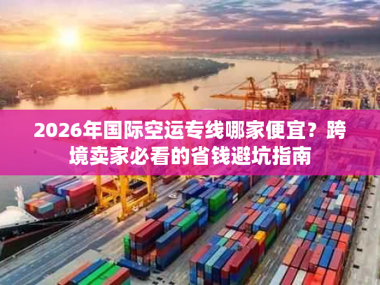 2026年国际空运专线哪家便宜？跨境卖家必看的省钱避坑指南