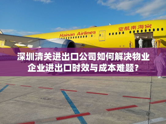 深圳清关进出口公司如何解决物业企业进出口时效与成本难题？