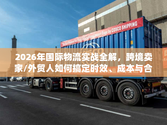 2026年国际物流实战全解，跨境卖家/外贸人如何搞定时效、成本与合规？