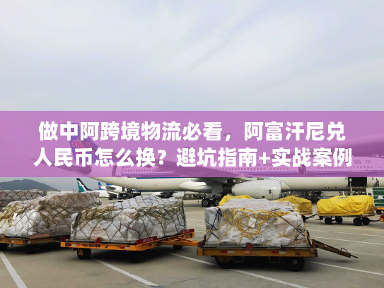 做中阿跨境物流必看，阿富汗尼兑人民币怎么换？避坑指南+实战案例