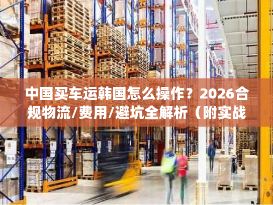 中国买车运韩国怎么操作？2026合规物流/费用/避坑全解析（附实战案例）