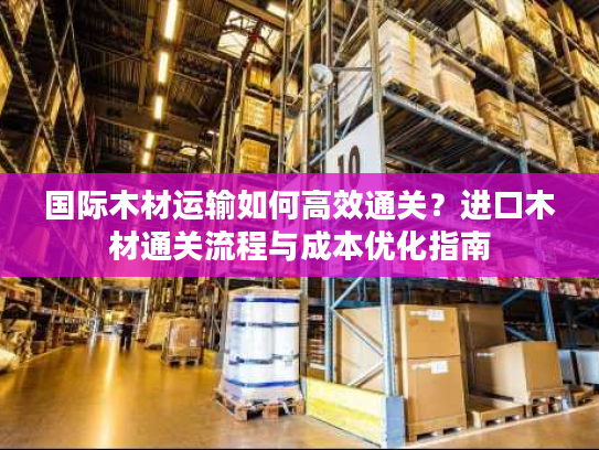 国际木材运输如何高效通关？进口木材通关流程与成本优化指南