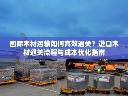国际木材运输如何高效通关？进口木材通关流程与成本优化指南