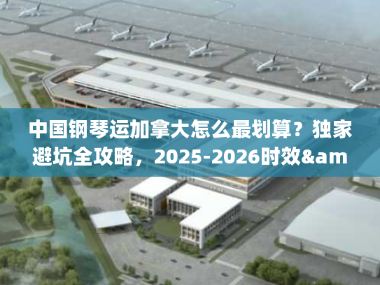中国钢琴运加拿大怎么最划算？独家避坑全攻略，2025-2026时效&报价解析