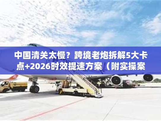 中国清关太慢？跨境老炮拆解5大卡点+2026时效提速方案（附实操案例）