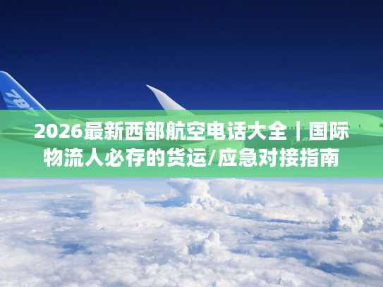 2026最新西部航空电话大全｜国际物流人必存的货运/应急对接指南