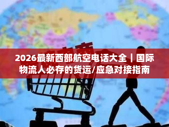2026最新西部航空电话大全｜国际物流人必存的货运/应急对接指南