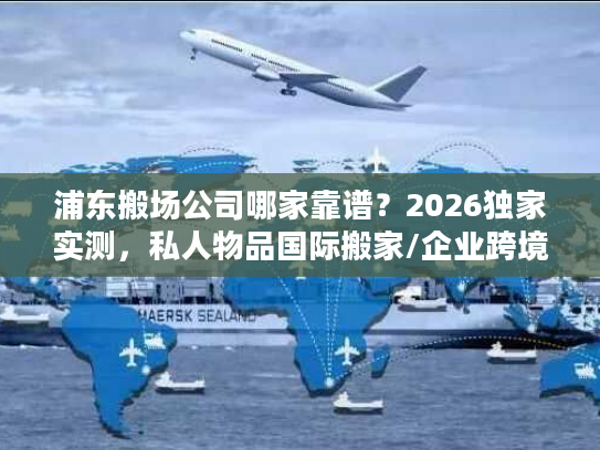 浦东搬场公司哪家靠谱？2026独家实测，私人物品国际搬家/企业跨境搬迁全指南