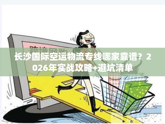 长沙国际空运物流专线哪家靠谱？2026年实战攻略+避坑清单