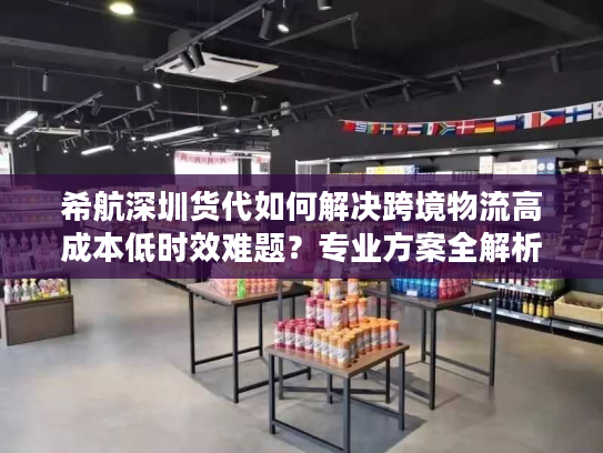 希航深圳货代如何解决跨境物流高成本低时效难题？专业方案全解析