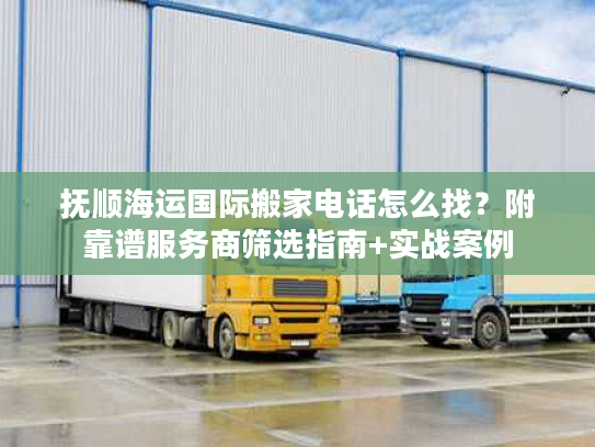 抚顺海运国际搬家电话怎么找？附靠谱服务商筛选指南+实战案例