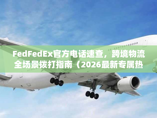 FedFedEx官方电话速查，跨境物流全场景拨打指南（2026最新专属热线）