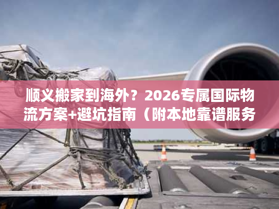 顺义搬家到海外？2026专属国际物流方案+避坑指南（附本地靠谱服务商）