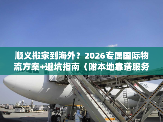 顺义搬家到海外？2026专属国际物流方案+避坑指南（附本地靠谱服务商）