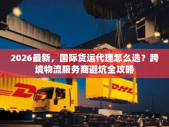 2026最新，国际货运代理怎么选？跨境物流服务商避坑全攻略