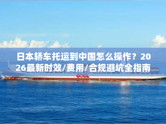 日本轿车托运到中国怎么操作？2026最新时效/费用/合规避坑全指南