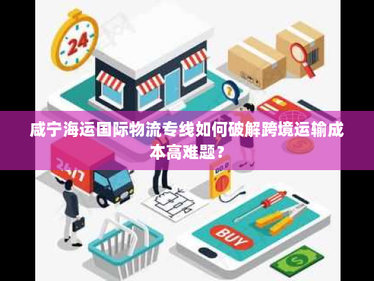 咸宁海运国际物流专线如何破解跨境运输成本高难题？