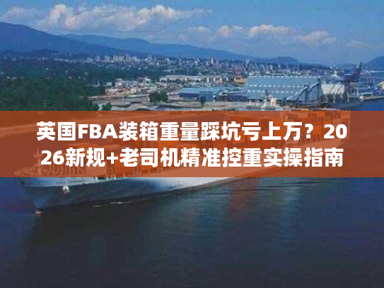 英国FBA装箱重量踩坑亏上万？2026新规+老司机精准控重实操指南