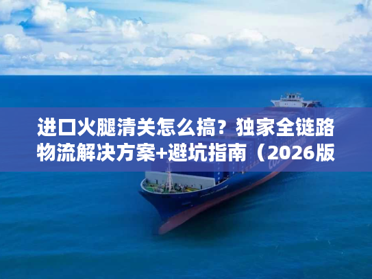 进口火腿清关怎么搞？独家全链路物流解决方案+避坑指南（2026版）