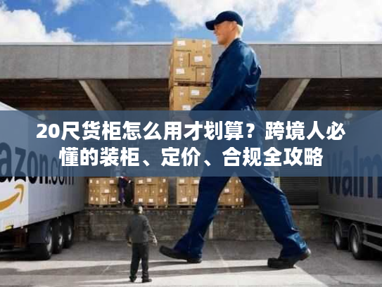 20尺货柜怎么用才划算？跨境人必懂的装柜、定价、合规全攻略